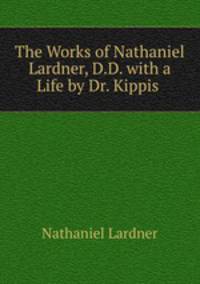 The Works of Nathaniel Lardner, D.D. with a Life by Dr. Kippis .
