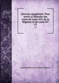 Oeuvres complettes: Pour servir a l`Histoire des cours de Louis XIV, de la Rgence et de Louis XV. 13