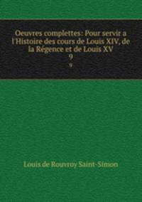 Oeuvres complettes: Pour servir a l`Histoire des cours de Louis XIV, de la Rgence et de Louis XV. 9