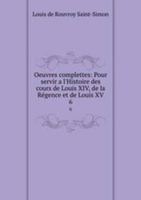 Oeuvres complettes: Pour servir a l`Histoire des cours de Louis XIV, de la Rgence et de Louis XV. 6