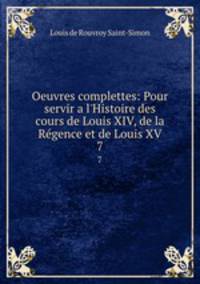 Oeuvres complettes: Pour servir a l`Histoire des cours de Louis XIV, de la Rgence et de Louis XV. 7