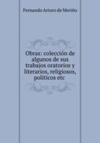 Obras: coleccin de algunos de sus trabajos oratorios y literarios, religiosos, politicos etc .