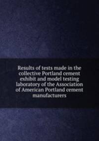 Results of tests made in the collective Portland cement exhibit and model testing laboratory of the Association of American Portland cement manufacturers