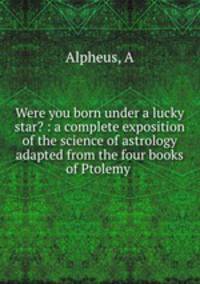 Were you born under a lucky star? : a complete exposition of the science of astrology adapted from the four books of Ptolemy .