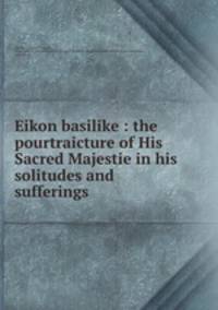 Eikon basilike : the pourtraicture of His Sacred Majestie in his solitudes and sufferings