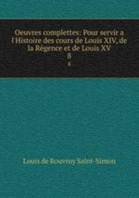 Oeuvres complettes: Pour servir a l`Histoire des cours de Louis XIV, de la Rgence et de Louis XV. 8