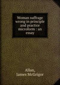 Woman suffrage wrong in principle and practice microform : an essay