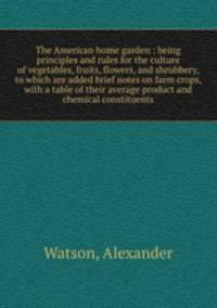 The American home garden : being principles and rules for the culture of vegetables, fruits, flowers, and shrubbery, to which are added brief notes on farm crops, with a table of their average product and chemical constituents