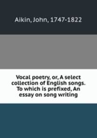 Vocal poetry, or, A select collection of English songs. To which is prefixed, An essay on song writing
