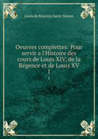 Oeuvres complettes: Pour servir a l`Histoire des cours de Louis XIV, de la Rgence et de Louis XV. 1