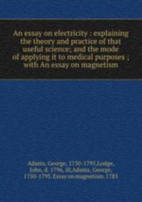 An essay on electricity : explaining the theory and practice of that useful science; and the mode of applying it to medical purposes ; with An essay on magnetism