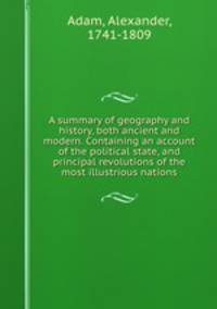 A summary of geography and history, both ancient and modern. Containing an account of the political state, and principal revolutions of the most illustrious nations