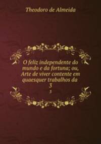 O feliz independente do mundo e da fortuna; ou, Arte de viver contente em quaesquer trabalhos da .. 3