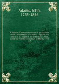 A defence of the constitutions of government of the United States of America : against the attack of M. Turgot in his letter to Dr. Price, dated the twenty-second day of March, 1778. v.2