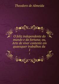 O feliz independente do mundo e da fortuna; ou, Arte de viver contente em quaesquer trabalhos da .. 1