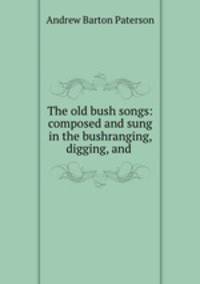 The old bush songs: composed and sung in the bushranging, digging, and .