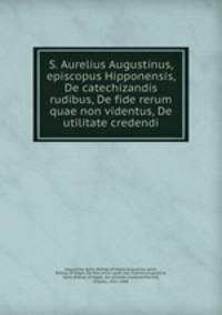 S. Aurelius Augustinus, episcopus Hipponensis, De catechizandis rudibus, De fide rerum quae non videntus, De utilitate credendi