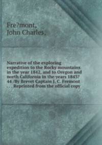 Narrative of the exploring expedition to the Rocky mountains in the year 1842, and to Oregon and north California in the years 1843?44 /By Brevet Captain J. C. Fremont . . . Reprinted from the official copy.