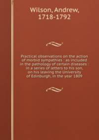 Practical observations on the action of morbid sympathies : as included in the pathology of certain diseases : in a series of letters to his son, on his leaving the University of Edinburgh, in the year 1809
