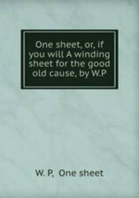One sheet, or, if you will A winding sheet for the good old cause, by W.P.