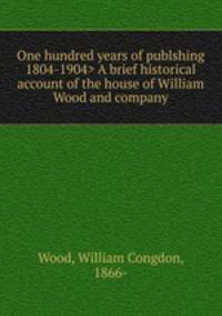 One hundred years of publshing A brief historical account of the house of William Wood and company