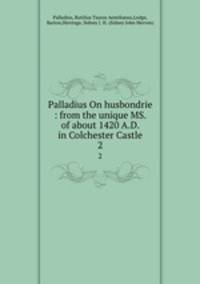 Palladius On husbondrie : from the unique MS. of about 1420 A.D. in Colchester Castle. 2