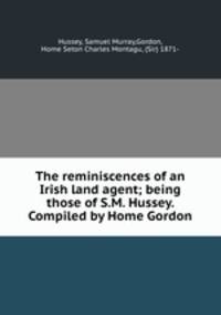 The reminiscences of an Irish land agent; being those of S.M. Hussey. Compiled by Home Gordon