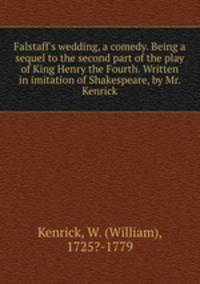 Falstaff`s wedding, a comedy. Being a sequel to the second part of the play of King Henry the Fourth. Written in imitation of Shakespeare, by Mr. Kenrick