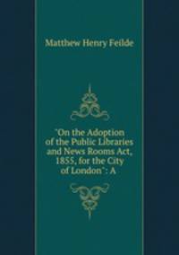 "On the Adoption of the Public Libraries and News Rooms Act, 1855, for the City of London": A .
