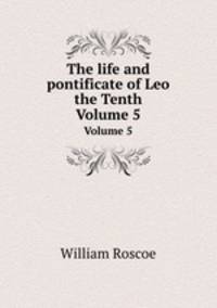 The life and pontificate of Leo the Tenth. Volume 5