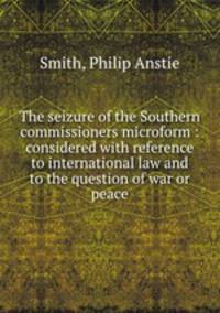 The seizure of the Southern commissioners microform : considered with reference to international law and to the question of war or peace