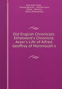 Old English Chronicles: Ethelwerd`s Chronicle. Asser`s Life of Alfred. Geoffrey of Monmouth`s .