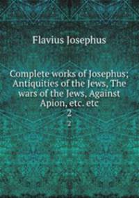 Complete works of Josephus; Antiquities of the Jews, The wars of the Jews, Against Apion, etc. etc. 2