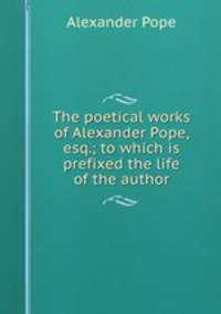 The poetical works of Alexander Pope, esq.; to which is prefixed the life of the author