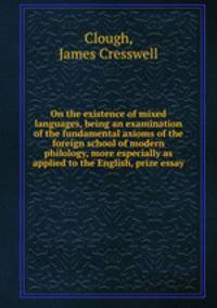 On the existence of mixed languages, being an examination of the fundamental axioms of the foreign school of modern philology, more especially as applied to the English, prize essay