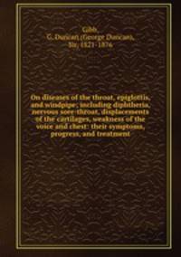 On diseases of the throat, epiglottis, and windpipe; including diphtheria, nervous sore-throat, displacements of the cartilages, weakness of the voice and chest: their symptoms, progress, and treatment