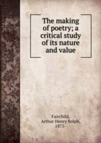 The making of poetry; a critical study of its nature and value