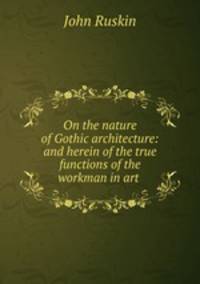 On the nature of Gothic architecture: and herein of the true functions of the workman in art .