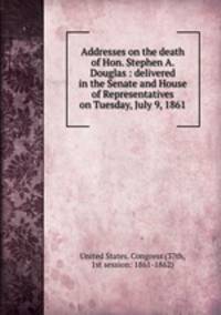 Addresses on the death of Hon. Stephen A. Douglas : delivered in the Senate and House of Representatives on Tuesday, July 9, 1861