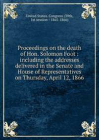 Proceedings on the death of Hon. Solomon Foot : including the addresses delivered in the Senate and House of Representatives on Thursday, April 12, 1866