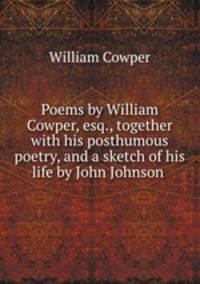 Poems by William Cowper, esq., together with his posthumous poetry, and a sketch of his life by John Johnson
