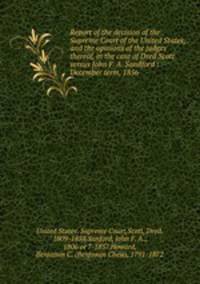Report of the decision of the Supreme Court of the United States, and the opinions of the judges thereof, in the case of Dred Scott versus John F. A. Sandford : December term, 1856