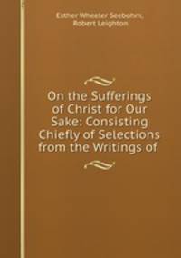 On the Sufferings of Christ for Our Sake: Consisting Chiefly of Selections from the Writings of .