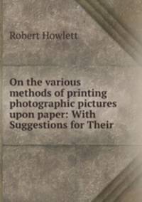 On the various methods of printing photographic pictures upon paper: With Suggestions for Their .