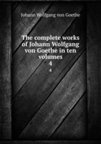The complete works of Johann Wolfgang von Goethe in ten volumes. 4