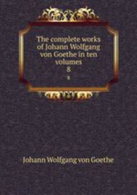 The complete works of Johann Wolfgang von Goethe in ten volumes. 8