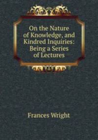 On the Nature of Knowledge, and Kindred Inquiries: Being a Series of Lectures
