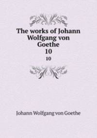 The works of Johann Wolfgang von Goethe. 10