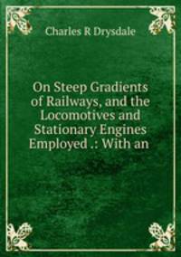 On Steep Gradients of Railways, and the Locomotives and Stationary Engines Employed .: With an .