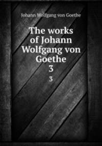 The works of Johann Wolfgang von Goethe. 3